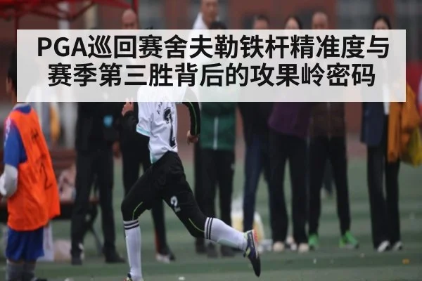 PGA巡回赛舍夫勒铁杆精准度与赛季第三胜背后的攻果岭密码
